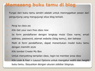 Memasang buku tamu di blog
Fungsi dari buku tamu sendiri adalah untuk meninggalkan pesan dari
pengunjung yang mengujungi situs blog terkait.
1. Pergi ke cbox.ws
2. Klik Get your own free cbox now
3. Isi form pendaftaran dengan lengkap mulai Cbox name, email
address, password, alamat website (blog kamu), dan bahasa
4. Maih di form pendaftaran, dapat menentukan model buku tamu
dengan memilih style
5. Klik tombol Create My Box
6. Untuk menyetting tampilan cbox, login ke member area cbox
7. Klik Look & Feel > Layout Options untuk mengatur widht dan height
buku tamu. Sesuaikan dengan ukuran sidebar blognya.
 