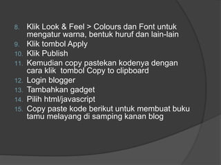 8. Klik Look & Feel > Colours dan Font untuk
mengatur warna, bentuk huruf dan lain-lain
9. Klik tombol Apply
10. Klik Publish
11. Kemudian copy pastekan kodenya dengan
cara klik tombol Copy to clipboard
12. Login blogger
13. Tambahkan gadget
14. Pilih html/javascript
15. Copy paste kode berikut untuk membuat buku
tamu melayang di samping kanan blog
 
