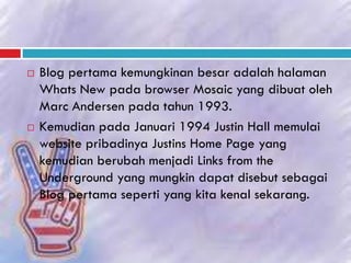  Blog pertama kemungkinan besar adalah halaman
Whats New pada browser Mosaic yang dibuat oleh
Marc Andersen pada tahun 1993.
 Kemudian pada Januari 1994 Justin Hall memulai
website pribadinya Justins Home Page yang
kemudian berubah menjadi Links from the
Underground yang mungkin dapat disebut sebagai
Blog pertama seperti yang kita kenal sekarang.
 