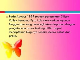  Pada Agustus 1999 sebuah perusahaan Silicon
Valley bernama Pyra Lab meluncurkan layanan
Blogger.com yang memungkinkan siapapun dengan
pengetahuan dasar tentang HTML dapat
menciptakan Blog-nya sendiri secara online dan
gratis.
 