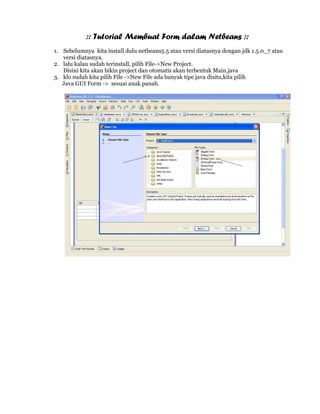 :: Tutorial Membuat Form dalam Netbeans ::
1. Sebelumnya kita install dulu netbeans5.5 atau versi diatasnya dengan jdk 1.5.0_7 atau
   versi diatasnya.
2. lalu kalau sudah terinstall, pilih File->New Project.
   Disini kita akan bikin project dan otomatis akan terbentuk Main.java
3. klo sudah kita pilih File ->New File ada banyak tipe java disitu,kita pilih
   Java GUI Form -> sesuai anak panah.
 