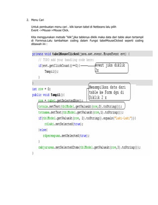 2. Menu Cari

   Untuk pembuatan menu cari . klik kanan tabel di Netbeans lalu pilih
   Event ->Mouse->Mouse Click.

   Kita menggunakan metode “klik”,jika tablenya diklik maka data dari table akan tertampil
   di Formnya.Lalu tambahkan coding dalam Fungsi tabelMouseClicked seperti coding
   dibawah ini :
 