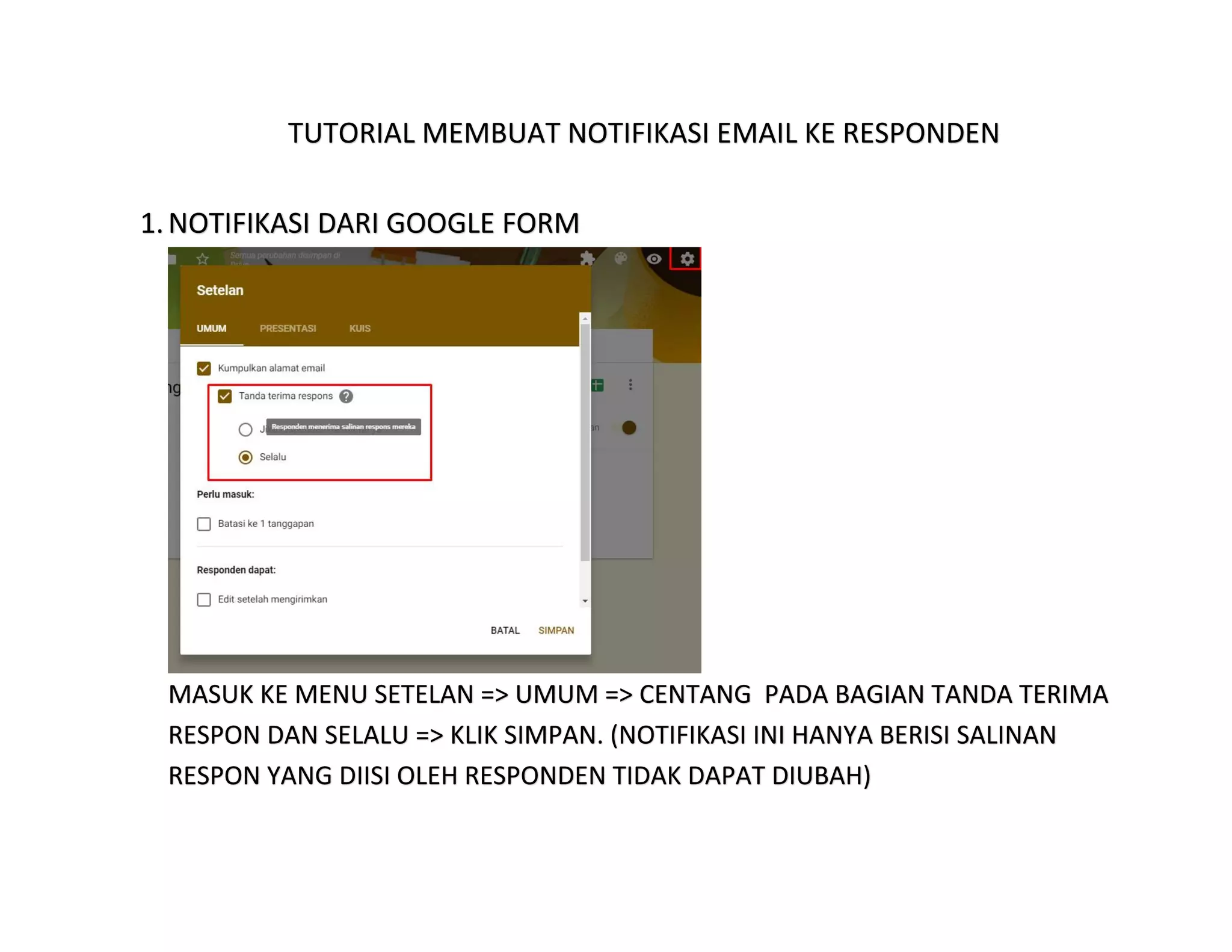 TUTORIAL MEMBUAT NOTIFIKASI EMAIL KE RESPONDEN
1.NOTIFIKASI DARI GOOGLE FORM
MASUK KE MENU SETELAN => UMUM => CENTANG PADA BAGIAN TANDA TERIMA
RESPON DAN SELALU => KLIK SIMPAN. (NOTIFIKASI INI HANYA BERISI SALINAN
RESPON YANG DIISI OLEH RESPONDEN TIDAK DAPAT DIUBAH)
 