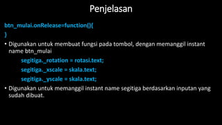 Penjelasan
btn_mulai.onRelease=function(){
}
• Digunakan untuk membuat fungsi pada tombol, dengan memanggil instant
name btn_mulai
segitiga._rotation = rotasi.text;
segitiga._xscale = skala.text;
segitiga._yscale = skala.text;
• Digunakan untuk memanggil instant name segitiga berdasarkan inputan yang
sudah dibuat.
 