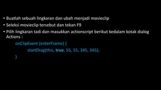 • Buatlah sebuah lingkaran dan ubah menjadi movieclip
• Seleksi movieclip tersebut dan tekan F9
• Pilih lingkaran tadi dan masukkan actionscript berikut kedalam kotak dialog
Actions :
onClipEvent (enterFrame) {
startDrag(this, true, 55, 55, 345, 345);
}
 