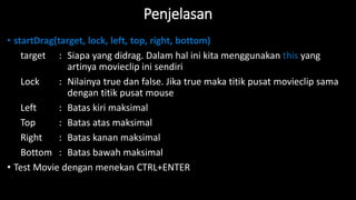 Penjelasan
• startDrag(target, lock, left, top, right, bottom)
target : Siapa yang didrag. Dalam hal ini kita menggunakan this yang
artinya movieclip ini sendiri
Lock : Nilainya true dan false. Jika true maka titik pusat movieclip sama
dengan titik pusat mouse
Left : Batas kiri maksimal
Top : Batas atas maksimal
Right : Batas kanan maksimal
Bottom : Batas bawah maksimal
• Test Movie dengan menekan CTRL+ENTER
 