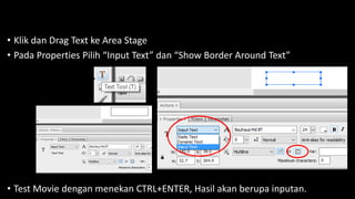 • Klik dan Drag Text ke Area Stage
• Pada Properties Pilih “Input Text” dan “Show Border Around Text”
• Test Movie dengan menekan CTRL+ENTER, Hasil akan berupa inputan.
 
