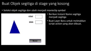 Buat Objek segitiga di stage yang kosong
• Seleksi objek segitiga dan ubah menjadi movieclip symbol
• Berikan Instant Name segitiga
menjadi segitiga
• Buat Layer Baru untuk meletakkan
script action yang akan dibuat.
 
