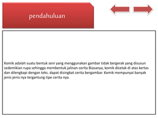 pendahuluan
Komik adalah suatu bentuk seni yang menggunakan gambar tidak bergerak yang disusun
sedemikian rupa sehingga membentuk jalinan cerita Biasanya, komik dicetak di atas kertas
dan dilengkapi dengan teks. dapat disingkat cerita bergambar. Komik mempunyai banyak
jenis jenis nya tergantung tipe cerita nya.
 