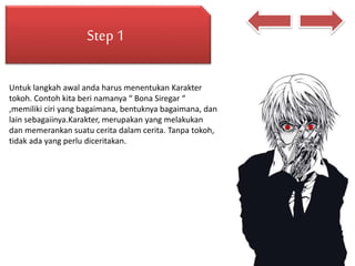 Step 1
Untuk langkah awal anda harus menentukan Karakter
tokoh. Contoh kita beri namanya “ Bona Siregar “
,memiliki ciri yang bagaimana, bentuknya bagaimana, dan
lain sebagaiinya.Karakter, merupakan yang melakukan
dan memerankan suatu cerita dalam cerita. Tanpa tokoh,
tidak ada yang perlu diceritakan.
 