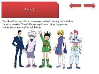 Step 2
Tentukan Wataknya. Watak, merupakan sebuah ciri yang menandakan
karakter, karakter “Bona" sifatnya bagaimana, cirinya bagaimana,
intinya yang menerangkan si-Tokohnya.
 