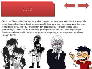 Step 3
Tema nya. Tema, adalahhal apa yang akan diangkatnya, atau yang akan diceritakannya, dari
penentuan sebuah tema dapat mempengaruhi siapa yang akan membacanya, misal tema
pendidikan, cinta, komedi, pertarungan dan peperangan . Tentukan kepada siapa
pembacanya. Anak sekolah, mahasiswa, perempuan atau laki-laki. Tema peperangan,
biasanyanya kaum lelaki, dan seterusnya, tema sangat begitu penting dalam membuat
sebuah Komik.
 