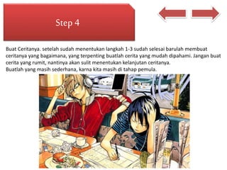 Step 4
Buat Ceritanya. setelah sudah menentukan langkah 1-3 sudah selesai barulah membuat
ceritanya yang bagaimana, yang terpenting buatlah cerita yang mudah dipahami. Jangan buat
cerita yang rumit, nantinya akan sulit menentukan kelanjutan ceritanya.
Buatlah yang masih sederhana, karna kita masih di tahap pemula.
 
