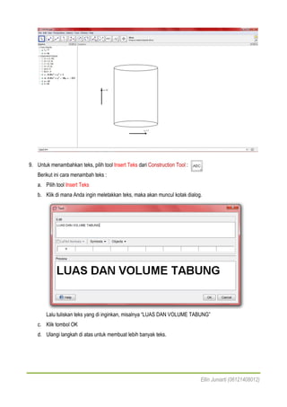 Ellin Juniarti (06121408012)
9. Untuk menambahkan teks, pilih tool Insert Teks dari Construction Tool :
Berikut ini cara menambah teks :
a. Pilih tool Insert Teks
b. Klik di mana Anda ingin meletakkan teks, maka akan muncul kotak dialog.
Lalu tuliskan teks yang di inginkan, misalnya “LUAS DAN VOLUME TABUNG”
c. Klik tombol OK
d. Ulangi langkah di atas untuk membuat lebih banyak teks.
 
