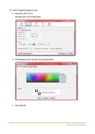Ellin Juniarti (06121408012)
12. Untuk mengganti background, yaitu :
a. Klik kanan, pilih Graphics.
Kemudian akan muncul kotak dialog
b. Pilih Background color, lalu pilih warna yang diinginkan.
c. Klik tombol OK
 