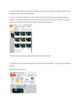 3. Pada kotak “Click to add subtitle” ketikan sub dari judul yang kita inginkan. Misal untuk
hyperlink yang nanti akan dijelaskan
4. Untuk menambah slide baru, klik tampilan slide kecil di sebelah kiri (pada gambar di
bawah), kemudian tekan tombol enter pada keyboard. Atau kita juga bisa klik “new slide”
pada menu Home, kemudian pilih desain slide yang diinginkan.
Kita dapat memasukan isi presentasi pada “Click to add text”
5. Jika kita ingin menampilkan gambar pada slide maka langkah – langkah yang dilakukan
adalah:
Klik Insert pilih Picture
 