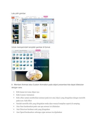 Lalu pilih gambar
Untuk memperindah tampilah gambar di format
6. Memberi Animasi atau Custom Animation pada object presentasi kita dapat dilakukan
dengan cara:
 Klik kanan text atau object nya
 Klik Custom Animation
 Klik effect untuk memberikan animasi pada text atau object yang diinginkan dengan memilih
pada icon Add effect
 Setelah memilih efek yang diinginkan maka akan muncul tampilan seperti di samping:
 Atur Start berdasarkan pada saat apa animasi ini dilakukan
 Atur Direction berdasar arah yang diinginkan
 Atur Speed berdasarkan seberapa cepat animasi itu dijalankan
 