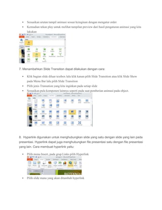  Sesuaikan urutan tampil animasi sesuai keinginan dengan mengatur order
 Kemudian tekan play untuk melihat tampilan preview dari hasil pengaturan animasi yang kita
lakukan
7. Menambahkan Slide Transition dapat dilakukan dengan cara:
 Klik bagian slide diluar textbox lalu klik kanan pilih Slide Transition atau klik Slide Show
pada Menu Bar lalu pilih Slide Transition
 Pilih jenis Transation yang kita inginkan pada setiap slide
 Sesuaikan pula komponen lainnya seperti pada saat pemberian animasi pada object.
8. Hyperlink digunakan untuk menghubungkan slide yang satu dengan slide yang lain pada
presentasi. Hyperlink dapat juga menghubungkan file presentasi satu dengan file presentasi
yang lain. Cara membuat hyperlink yaitu:
 Pilih menu Insert, pada grup Links pilih Hyperlink
 Pilih slide mana yang akan ditambah hyperlink
 