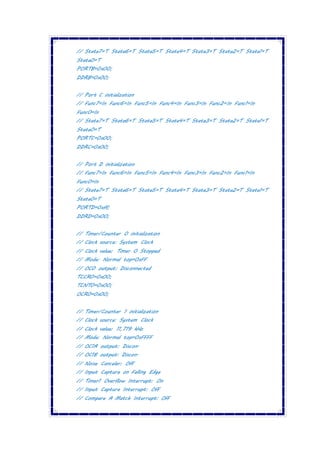 // State7=T State6=T State5=T State4=T State3=T State2=T State1=T
State0=T
PORTB=0x00;
DDRB=0x00;
// Port C initialization
// Func7=In Func6=In Func5=In Func4=In Func3=In Func2=In Func1=In
Func0=In
// State7=T State6=T State5=T State4=T State3=T State2=T State1=T
State0=T
PORTC=0x00;
DDRC=0x00;
// Port D initialization
// Func7=In Func6=In Func5=In Func4=In Func3=In Func2=In Func1=In
Func0=In
// State7=T State6=T State5=T State4=T State3=T State2=T State1=T
State0=T
PORTD=0xff;
DDRD=0x00;
// Timer/Counter 0 initialization
// Clock source: System Clock
// Clock value: Timer 0 Stopped
// Mode: Normal top=0xFF
// OC0 output: Disconnected
TCCR0=0x00;
TCNT0=0x00;
OCR0=0x00;
// Timer/Counter 1 initialization
// Clock source: System Clock
// Clock value: 11,719 kHz
// Mode: Normal top=0xFFFF
// OC1A output: Discon.
// OC1B output: Discon.
// Noise Canceler: Off
// Input Capture on Falling Edge
// Timer1 Overflow Interrupt: On
// Input Capture Interrupt: Off
// Compare A Match Interrupt: Off
 