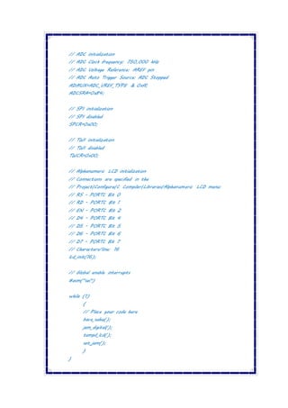 // ADC initialization
// ADC Clock frequency: 750,000 kHz
// ADC Voltage Reference: AREF pin
// ADC Auto Trigger Source: ADC Stopped
ADMUX=ADC_VREF_TYPE & 0xff;
ADCSRA=0x84;
// SPI initialization
// SPI disabled
SPCR=0x00;
// TWI initialization
// TWI disabled
TWCR=0x00;
// Alphanumeric LCD initialization
// Connections are specified in the
// Project|Configure|C Compiler|Libraries|Alphanumeric LCD menu:
// RS - PORTC Bit 0
// RD - PORTC Bit 1
// EN - PORTC Bit 2
// D4 - PORTC Bit 4
// D5 - PORTC Bit 5
// D6 - PORTC Bit 6
// D7 - PORTC Bit 7
// Characters/line: 16
lcd_init(16);
// Global enable interrupts
#asm("sei")
while (1)
{
// Place your code here
baca_suhu();
jam_digital();
tampil_lcd();
set_jam();
}
}
 