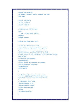 unsigned char temp[6];
int detik=0, menit=0, jam=12, indeks=6, adc_suhu;
float suhu;
#include <mega16.h>
#include <stdlib.h>
#include <delay.h>
// Alphanumeric LCD functions
#asm
.equ __lcd_port=0x15 ;PORTC
#endasm
#include <alcd.h>
#define ADC_VREF_TYPE 0x00
// Read the AD conversion result
unsigned int read_adc(unsigned char adc_input)
{
ADMUX=adc_input | (ADC_VREF_TYPE & 0xff);
// Delay needed for the stabilization of the ADC input voltage
delay_us(10);
// Start the AD conversion
ADCSRA|=0x40;
// Wait for the AD conversion to complete
while ((ADCSRA & 0x10)==0);
ADCSRA|=0x10;
return ADCW;
}
// Timer1 overflow interrupt service routine
interrupt [TIM1_OVF] void timer1_ovf_isr(void)
{
// Reinitialize Timer1 value
TCNT1H=0xD23A >> 8;
TCNT1L=0xD23A & 0xff;
// Place your code here
detik++;
adc_suhu=read_adc(0);
}
 