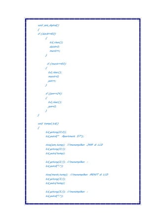 void jam_digital()
{
if (detik==60)
{
lcd_clear();
detik=0;
menit++;
}
if (menit==60)
{
lcd_clear();
menit=0;
jam++;
}
if (jam==24)
{
lcd_clear();
jam=0;
}
}
void tampil_lcd()
{
lcd_gotoxy(0,0);
lcd_putsf(" Apartment 57");
itoa(jam,temp); //menampilkan JAM di LCD
lcd_gotoxy(0,1);
lcd_puts(temp);
lcd_gotoxy(2,1); //menampilkan :
lcd_putsf(":");
itoa(menit,temp); //menampilkan MENIT di LCD
lcd_gotoxy(3,1);
lcd_puts(temp);
lcd_gotoxy(5,1); //menampilkan :
lcd_putsf(":");
 