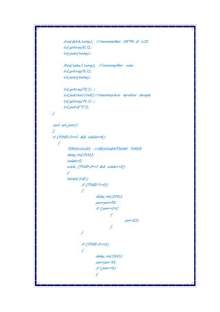 itoa(detik,temp); //menampilkan DETIK di LCD
lcd_gotoxy(6,1);
lcd_puts(temp);
ftoa(suhu,1,temp); //menampilkan suhu
lcd_gotoxy(9,1);
lcd_puts(temp);
lcd_gotoxy(13,1) ;
lcd_putchar(0xdf);//menampilkan karakter derajat
lcd_gotoxy(14,1) ;
lcd_putsf("C");
}
void set_jam()
{
if (PIND.0==0 && indeks==6)
{
TIMSK=0x00; //MENGHENTIKAN TIMER
delay_ms(300);
indeks=5;
while (PIND.0==1 && indeks==5)
{
tampil_lcd();
if (PIND.1==0)
{
delay_ms(300);
jam=jam+10;
if (jam>=24)
{
jam=23;
}
}
if (PIND.2==0)
{
delay_ms(300);
jam=jam-10;
if (jam<=9)
{
 