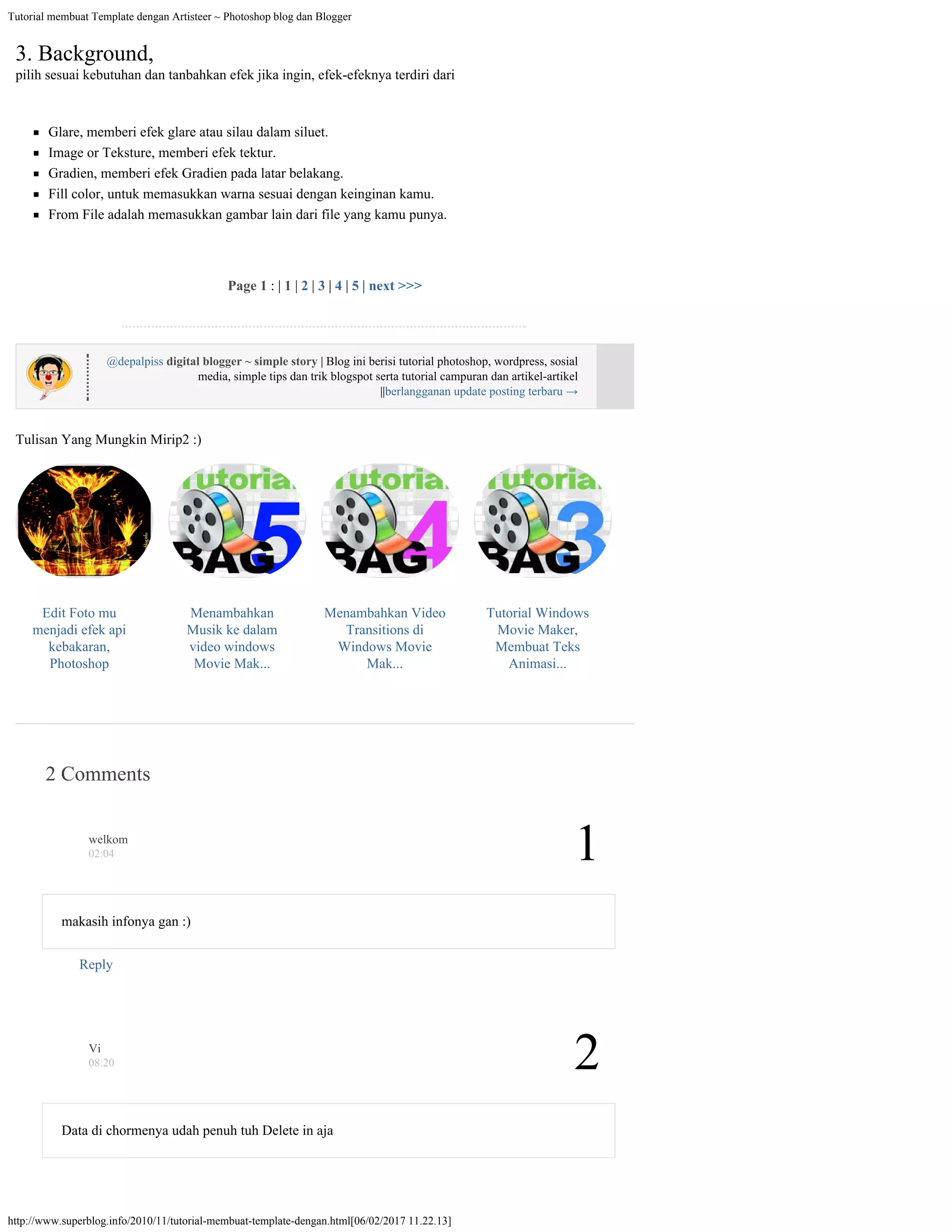 Tutorial membuat Template dengan Artisteer ~ Photoshop blog dan Blogger
http://www.superblog.info/2010/11/tutorial-membuat-template-dengan.html[06/02/2017 11.22.13]
Edit Foto mu
menjadi efek api
kebakaran,
Photoshop
Menambahkan
Musik ke dalam
video windows
Movie Mak...
Menambahkan Video
Transitions di
Windows Movie
Mak...
Tutorial Windows
Movie Maker,
Membuat Teks
Animasi...
@depalpiss
digital blogger ~ simple story | Blog ini berisi tutorial photoshop, wordpress, sosial
media, simple tips dan trik blogspot serta tutorial campuran dan artikel-artikel
||berlangganan update posting terbaru →
Tulisan Yang Mungkin Mirip2 :)
3. Background,
pilih sesuai kebutuhan dan tanbahkan efek jika ingin, efek-efeknya terdiri dari
Glare, memberi efek glare atau silau dalam siluet.
Image or Teksture, memberi efek tektur.
Gradien, memberi efek Gradien pada latar belakang.
Fill color, untuk memasukkan warna sesuai dengan keinginan kamu.
From File adalah memasukkan gambar lain dari file yang kamu punya.
Page 1 : | 1 | 2 | 3 | 4 | 5 | next >>>
2 Comments
1
makasih infonya gan :)
Reply
welkom
02:04
2
Data di chormenya udah penuh tuh Delete in aja
Vi
08:20
 
