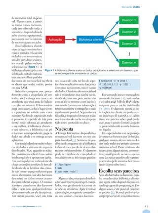 41
| CAPAMemcached
Linux Magazine #60 | Novembro de 2009
da memória total disponí-
vel. Nesses casos, é preci-
so iniciar vários daemons,
cada um obtendo toda a
memória disponibilizada
pelo sistema operacional,
para assim usar o máximo
de memória para o cache.
Uma biblioteca cliente
especial age como interface
com o servidor. Ela aceita
os dados e os armazena em
um dos servidores existen-
tes usando palavras-chave
selecionáveis (figura 1). A
biblioteca cliente aplica um
sofisticado método matemá-
tico para escolher qual dos
daemons do memcached receberá
os dados que serão, então, postos
em sua RAM.
Podemos comparar esse proce-
dimento com a chapelaria de um
teatro: você entrega seu casaco ao
atendente que está atrás do balcão
e recebe um número. O funcionário
pega seu casaco, acha o lugar certo
e o pendura no cabide com o seu
número. No fim do espetáculo, todo
o processo é repetido de trás para
frente: você informa ao atendente
– ou melhor, à biblioteca cliente –
o seu número, a biblioteca vai até
o daemon correspondente, pega os
dados no cabide e os entrega ao seu
aplicativo.
Esse modelo lembra muito os ban-
cos de dados e sistemas de arquivos
distribuídos. Mas, quando se traba-
lha com o memcached, é necessário
lembrar que ele é apenas um cache.
Em outras palavras, o atendente da
chapelaria não é confiável e tem di-
ficuldade de se lembrar das coisas.
Se não houver espaço suficiente para
novos elementos, um dos daemons
descartará os dados menos acessa-
dos para liberar espaço. O mesmo
acontece quando um dos daemons
falha – neste caso, qualquer informa-
ção armazenada por ele desaparece.
Em outras palavras, você não teria
seu casaco de volta no fim do espe-
táculo e o aplicativo seria forçado a
conversar novamente com o banco
de dados. O sistema do memcached
não é redundante, mas não há neces-
sidade de fazer isso, pois, no fim das
contas, ele se resume a um cache e
sua missão é armazenar informações
temporariamente e entregá-las o mais
rapidamente possível. Seguindo esta
filosofia, é impossível iterar por todos
os elementos do cache ou despejar
todo o seu conteúdo no disco.
Na escuta
A Danga Interactive disponibiliza
o memcached daemon em seu site
para download [1]. As únicas depen-
dências do programa são a biblioteca
Libevent e seu pacote de desenvolvi-
mento correspondente. O daemon
pode ser facilmente compilado e
instalado com as três etapas padrão:
$ ./configure
$ make
# sudo make install
Algumas das principais distribui-
ções já oferecem pacotes pré-compi-
lados, mas geralmente tratam-se de
versões já obsoletas. Após terminar
a instalação, o seguinte comando –
ou um similar – inicia o daemon:
# memcached -d -m 2048 
-l 192.168.1.111 -p 11211 
-u USERNAME
Este comando inicia o memcached
em modo daemon (-d), instruindo-
o a ceder 2048 MB de RAM desta
máquina para o cache distribuído
(-m 2048). O daemon escuta as so-
licitações do cliente na porta 11211
no endereço IP 192.168.1.111. Além
disso, ele precisa saber qual conta
usar, mas é possível omitir a opção
-u para rodá-lo sob a conta do usuá-
rio logado.
Os especialistas em segurança
devem estar furiosos: por definição,
qualquer usuário de um sistema Li-
nux pode rodar seu próprio daemon
do memcached. Para evitar isso, são
necessários alguns passos, como re-
tirar privilégios de acesso – apenas
uma das várias questões de seguran-
ça evitadas pelo memcached (mais
tarde falarei sobre isso).
Escolha seus parceiros
Após alinhar todos os daemons, esco-
lha uma das várias bibliotecas clientes
que agora estão disponíveis para vá-
rias linguagens de programação. Em
alguns casos, é até possível escolher
os pacotes [2]. Se você preferir criar
seu próprio cliente, encontrará uma
Figura 1	A biblioteca cliente aceita os dados do aplicativo e seleciona um daemon, que
se encarregará de armazenar os dados.
Aplicação Biblioteca cliente
Daemon 1
Daemon 2
Daemon 3
Daemon n
 