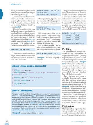 42 http://www.linuxmagazine.com.br
CAPA  | Memcached
descrição detalhada do protocolo na
wiki do memcached no site do pro-
jeto no Google Code [3].
O memcached é usado para acele-
rar aplicativos web e, por isso, muitas
pessoas optam por um cliente em
PHP. Para mais informações sobre o
uso do memcached com C ou C++,
veja o quadro 1.
A técnica básica é a mesma para
qualquer linguagem: após localizar e
instalar a biblioteca cliente correta,
o desenvolvedor precisa incluí-la no
seu próprio programa. A linha se-
guinte cria um novo objeto Memcached
no PHP com o cliente memcached do
repositório PECL, incluído no pa-
cote PHP5–memcached do Ubuntu:
$memcached = new Memcached;
Depois disso, uma chamada de
função informa à biblioteca em quais
servidores os daemons do memca-
ched estão escutando:
$memcache-connect (‘192.168.2.1’,
11211) or die (
‘Sem conexao com o servidor’);
Daqui para frente, é possível usar
maischamadasdefunçõesparapreen-
cherocachecomseupróprioconteúdo:
$memcache-set(
‘key’, ‘test’, false, 10);
Esta função grava a string test no
cache, com key como chave, man-
tendo a entrada por dez segundos. O
tamanho das chaves é restrito a 250
caracteres – restrição imposta pelo
daemon do memcached.
Para recuperar os dados, é preciso
passar a chave para a biblioteca clien-
te e aceitar os resultados recebidos:
$result = memcache-get(‘key’);
A listagem 1 mostra o script PHP
completo.
A opção de escrever múltiplos con-
juntos de dados no cache enquanto
eles são recuperados é interessante.
A biblioteca cliente paraleliza auto-
maticamente sua requisição aos ser-
vidores do memcached. Infelizmen-
te, algumas bibliotecas clientes não
possuem essa função; este exemplo
em PHP só é suportado pelo cliente
memcached (com um “d” no fim):
$multiplo = array(
‘chave1’ = ‘valor1’,
‘chave2’ = ‘valor2’,
‘chave3’ = ‘valor3’
);
$memcache-setMulti($multiplo);
Profiling
Nas aplicações web, sempre há a
questão de saber a melhor forma de
empregar o memcached. O profiling
responde: buscas em bancos de dados
que sobrecarregam o sistema são me-
lhor roteados via cache. As listagens
3 e 4 mostram como isso funciona na
vida real: antes de buscar no banco
de dados, o código confere se a in-
formação desejada está disponível no
memcached. Caso não esteja lá, o
banco de dados é acessado.
Para evitar uma nova busca, os
resultados são armazenados no ca-
che. Para mantê-lo atualizado, a
informação de cada operação de
escrita também vai para o cache. Na
listagem 4, as chaves são feitas ao se
combinar a palavra user com o ID
de sua conta – esta é uma estratégia
comum para gerar chaves únicas.
Essa técnica facilita a integração
do memcached aos seus aplicativos,
mas é necessário tomar cuidado com
as armadilhas, que só se tornam ób-
vias quando olhamos “sob o capô”.
Dicionário
Os programadores experientes já de-
vem ter notado que o memcached
usa internamente um dicionário; al-
gumas linguagens de programação
Quadro 1: Libmembached
Até agora, a biblioteca cliente mais popular do memcached para aplicativos
em C e C++ é a Libmemcached [4] – que não deve ser confundida com sua
antecessora já descontinuada Libmemcache (sem o “d” no final). Mesmo que
você não seja um programador C e C++, vale a pena dar uma olhada no pa-
cote. Ele contém ferramentas de diagnóstico muito interessantes para linha
de comando. Por exemplo, o memcat recupera os dados do cache para uma
chave e devolve o resultado no console; o memsat consulta o status atual de
um ou vários servidores. Para montar a Libmemcached, são necessários os
compiladores C e C++ no sistema; fora isso, bastam os comandos normais:
./configure; make; make install.
A listagem 2 mostra uma busca básica no cache.
Listagem 1: Busca básica no cache em PHP
01 ?php
02 $memcache = new Memcache;
03 $memcache‑connect(‘localhost’, 11211) or die (‘No connection to
memcached server’);
04
05 $memcache‑set(‘key’, ‘datum’, false, 10);
06
07 $result = $memcache‑get(‘key’);
08
09 var_dump($result);
10 ?
 