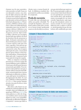 43
| CAPAMemcached
Linux Magazine #60 | Novembro de 2009
chamam isso de array associativo,
vetor associativo ou hash. Como em
um dicionário comum, essa estru-
tura de dados armazena cada valor
sob uma chave (palavra) específica.
O sistema memcached implementa
este dicionário na forma de duas ta-
belas hash subsequentes [5]. Primei-
ramente, a biblioteca cliente aceita a
chave e efetua uma sofisticada função
matemática para criar um hash. O
número informa à biblioteca com
qual dos daemons do memcached
ela precisa conversar. Após receber
os dados, o daemon usa sua própria
função hash para atribuir um local
da memória a fim de armazenar os
dados. As funções matemáticas são
desenvolvidas para retornar sempre
o mesmo número exato para uma
chave específica. Este processo ga-
rante tempos de busca e resposta ex-
tremamente curtos. Para recuperar
informações do cache, o memcached
precisa apenas efetuar as duas fun-
ções matemáticas. A transmissão de
dados pela rede é responsável pela
maior parte do tempo de resposta.
Todas as máquinas envolvidas
precisam ter as mesmas versões das
mesmas bibliotecas, pois é a biblioteca
cliente quem decide quais daemons
armazenarão quais dados. Uma mis-
tura de versões pode fazer com que os
clientes utilizem funções hash dife-
rentes, armazenando assim a mesma
informação em diferentes servidores,
o que pode gerar inconsistências e
desorganização dos dados. Se você
usar a biblioteca Libmemcached de
C e C++, é bom prestar bastante
atenção a isso, pois ela oferece várias
funções hash.
Além disso, cada cliente usa um
método de serialização diferente. Por
exemplo, o Java usa o Hibernate, en-
quanto que o PHP usa oserialize. Em
outras palavras, se, além de strings,
você também estiver armazenando
objetos no cache, o uso compartilha-
do baseado em diferentes linguagens
é impossível – mesmo que todos os
clientes usem a mesma função de
hash. As bibliotecas também têm
permissão de escolher seus métodos
de compressão.
Perda de memória
O cache lida com solicitações pa-
ralelas sem perder velocidade. No
exemplo da chapelaria, vários aten-
dentes podem andar pelos corredo-
res ao mesmo tempo, pendurando
casacos ou devolvendo-os aos donos,
sem que estes tenham que esperar na
fila. O mesmo princípio se aplica ao
memcached. Cada cliente determi-
na com qual daemon conversará e,
num mundo ideal, cada atendente
estaria encarregado de um único
corredor: logicamente, nada impe-
de que dois atendentes entrem no
mesmo corredor. Se você recupera
dados do cache, os altera e os devol-
ve, não há garantias de que eles não
tenham sido modificados por outra
Listagem 3: Busca no banco de dados sem memcached...
01 function get_user($userid) {
02    $result = mysql_query (“SELECT * FROM users WHERE userid =
‘%s’”, $userid);
03    return $result;
04 }
Listagem 2: Busca básica no cache
01 #include memcached.h
02 #include string.h
03 #include stdio.h
04
05 main() {
06    /* cria a struct memcached_st (que contém todas as informações
07       básicas para os servidores memcached) */
08    memcached_st *mcd = memcached_create(NULL);
09
10    /* adiciona um servidor: */
11    memcached_server_add(mcd, “127.0.0.1”, 11211);
12
13    /* Envia o objeto para o cache: */
14
15    char *key = “chave”;
16    size_t keylength = strlen(key);
17    char *value = “informacao”;
18    size_t valuelength = strlen(value);
19    time_t expiration = 0;
20    uint32_t flags = 0;
21
22    memcached_add(mcd, key, keylength, value, valuelength,
23       expiration,flags);
24
25    /* Obtem objeto do cache: */
26
27    memcached_return errovariable;
28
29    char *result = memcached_get(mcd, key, keylength,valuelength,
30       flags, errovariable);
31
32    /* Imprime o objeto: */
33    printf(“Cache: %sn”, result);
34
35    /* Limpa: */
36    memcached_free(mcd);
37 }
 