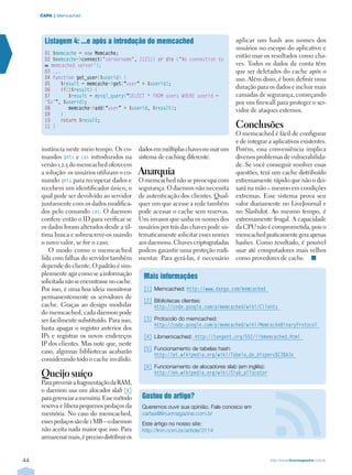 44 http://www.linuxmagazine.com.br
CAPA  | Memcached
instância neste meio tempo. Os co-
mandos gets e cas introduzidos na
versão 1.2.5 do memcached oferecem
a solução: os usuários utilizam o co-
mando gets para recuperar dados e
recebem um identificador único, o
qual pode ser devolvido ao servidor
juntamente com os dados modifica-
dos pelo comando cas. O daemon
confere então o ID para verificar se
os dados foram alterados desde a úl-
tima busca e sobrescreve-os usando
o novo valor, se for o caso.
O modo como o memcached
lida com falhas do servidor também
depende do cliente. O padrão é sim-
plesmente agir como se a informação
solicitadanãoseencontrassenocache.
Por isso, é uma boa ideia monitorar
permanentemente os servidores de
cache. Graças ao design modular
do memcached, cada daemon pode
ser facilmente substituído. Para isso,
basta apagar o registro anterior dos
IPs e registrar os novos endereços
IP dos clientes. Mas note que, neste
caso, algumas bibliotecas acabarão
considerando todo o cache inválido.
Queijo suíço
ParaprevenirafragmentaçãodaRAM,
o daemon usa um alocador slab [6]
paragerenciaramemória.Essemétodo
reserva e libera pequenos pedaços da
memória. No caso do memcached,
essespedaçossãode1MB–odaemon
não aceita nada maior que isso. Para
armazenarmais,éprecisodistribuiros
dadosemmúltiplaschavesouusarum
sistema de caching diferente.
Anarquia
O memcached não se preocupa com
segurança. O daemon não necessita
de autenticação dos clientes. Qual-
quer um que acesse a rede também
pode acessar o cache sem reservas.
Um invasor que saiba os nomes dos
usuários por trás das chaves pode sis-
tematicamente solicitar esses nomes
aos daemons. Chaves criptografadas
podem garantir uma proteção rudi-
mentar. Para gerá-las, é necessário
aplicar um hash aos nomes dos
usuários no escopo do aplicativo e
então usar os resultados como cha-
ves. Todos os dados da conta têm
que ser deletados do cache após o
uso. Além disso, é bom definir uma
duração para os dados e incluir mais
camadas de segurança, começando
por um firewall para proteger o ser-
vidor de ataques externos.
Conclusões
O memcached é fácil de configurar
e de integrar a aplicativos existentes.
Porém, essa conveniência implica
diversos problemas de vulnerabilida-
de. Se você conseguir resolver essas
questões, terá um cache distribuído
extremamente rápido que não o dei-
xará na mão – mesmo em condições
extremas. Esse sistema prova seu
valor diariamente no LiveJournal e
no Slashdot. Ao mesmo tempo, é
extremamente frugal. A capacidade
da CPU não é comprometida, pois o
memcachedpraticamentegeraapenas
hashes. Como resultado, é possível
usar até computadores mais velhos
como provedores de cache.  n
Listagem 4: ...e após a introdução do memcached
01 $memcache = new Memcache;
02 $memcache‑connect(‘servername’, 11211) or die (‘No connection to
memcached server’);
03 ...
04 function get_user($userid) {
05    $result = memcache‑get(“user” + $userid);
06    if(!$result) {
07       $result = mysql_query(“SELECT * FROM users WHERE userid =
‘%s’”, $userid);
08       memcache‑add(“user” + $userid, $result);
09    }
10    return $result;
11 }
Gostou do artigo?
Queremos ouvir sua opinião. Fale conosco em
cartas@linuxmagazine.com.br
Este artigo no nosso site:
http://lnm.com.br/article/3114
Mais informações
[1]	Memcached: http://www.danga.com/memcached
[2]	Bibliotecas clientes:
http://code.google.com/p/memcached/wiki/Clients
[3]	Protocolo do memcached:
http://code.google.com/p/memcached/wiki/MemcacheBinaryProtocol
[4]	Libmemcached: http://tangent.org/552/libmemcached.html
[5]	Funcionamento de tabelas hash:
http://pt.wikipedia.org/wiki/Tabela_de_dispers%C3%A3o
[6]	Funcionamento de alocadores slab (em inglês):
http://en.wikipedia.org/wiki/Slab_allocator
 