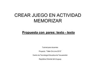 CREAR JUEGO EN ACTIVIDAD
       MEMORIZAR

  Propuesta con pares: texto - texto



                   Tutorial para docentes

               Proyecto: “Taller On-Line 2010”

        Centro de Tecnología Educativa de Tacuarembó

               República Oriental del Uruguay
 