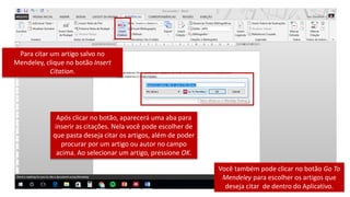 Para citar um artigo salvo no
Mendeley, clique no botão Insert
Citation.
Após clicar no botão, aparecerá uma aba para
inserir as citações. Nela você pode escolher de
que pasta deseja citar os artigos, além de poder
procurar por um artigo ou autor no campo
acima. Ao selecionar um artigo, pressione OK.
Você também pode clicar no botão Go To
Mendeley para escolher os artigos que
deseja citar de dentro do Aplicativo.
 