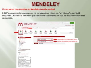 Como salvar documentos no Mendeley (versão online)
2.2) Para acrescentar documentos na versão online, clique em “My Library” e em “Add
Document”. Escolha a pasta em que irá salvar o documento e o tipo de documento que será
cadastrado.
Pasta onde o documento será salvo
Tipo de documento (livro, artigo etc.)
 