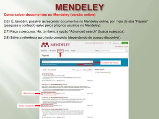 Como salvar documentos no Mendeley (versão online)
2.6) É, também, possível acrescentar documentos no Mendeley online, por meio da aba “Papers”
(pesquisa o conteúdo salvo pelos próprios usuários no Mendeley).
2.7) Faça a pesquisa. Há, também, a opção “Advanced search” (busca avançada).
2.8) Salve a referência ou o texto completo (dependendo do acesso disponível).
Referência
Texto completo
Campo de busca
 