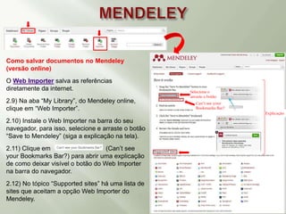 Como salvar documentos no Mendeley
(versão online)
O Web Importer salva as referências
diretamente da internet.
2.9) Na aba “My Library”, do Mendeley online,
clique em “Web Importer”.
2.10) Instale o Web Importer na barra do seu
navegador, para isso, selecione e arraste o botão
“Save to Mendeley” (siga a explicação na tela).
2.11) Clique em (Can’t see
your Bookmarks Bar?) para abrir uma explicação
de como deixar visível o botão do Web Importer
na barra do navegador.
2.12) No tópico “Supported sites” há uma lista de
sites que aceitam a opção Web Importer do
Mendeley.
Explicação
Selecione e
arraste o botão
Can’t see your
Bookmarks Bar?
 