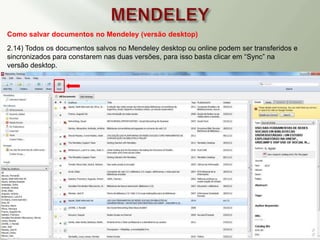 Como salvar documentos no Mendeley (versão desktop)
2.14) Todos os documentos salvos no Mendeley desktop ou online podem ser transferidos e
sincronizados para constarem nas duas versões, para isso basta clicar em “Sync” na
versão desktop.
 