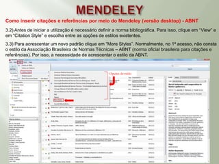 Como inserir citações e referências por meio do Mendeley (versão desktop) - ABNT
3.2) Antes de iniciar a utilização é necessário definir a norma bibliográfica. Para isso, clique em “View” e
em “Citation Style” e escolha entre as opções de estilos existentes.
3.3) Para acrescentar um novo padrão clique em “More Styles”. Normalmente, no 1ª acesso, não consta
o estilo da Associação Brasileira de Normas Técnicas – ABNT (norma oficial brasileira para citações e
referências). Por isso, a necessidade de acrescentar o estilo da ABNT.
Opções de estilo
 