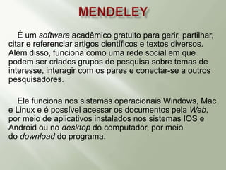 É um software acadêmico gratuito para gerir, partilhar,
citar e referenciar artigos científicos e textos diversos.
Além disso, funciona como uma rede social em que
podem ser criados grupos de pesquisa sobre temas de
interesse, interagir com os pares e conectar-se a outros
pesquisadores.
Ele funciona nos sistemas operacionais Windows, Mac
e Linux e é possível acessar os documentos pela Web,
por meio de aplicativos instalados nos sistemas IOS e
Android ou no desktop do computador, por meio
do download do programa.
 