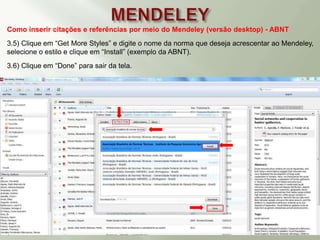 Como inserir citações e referências por meio do Mendeley (versão desktop) - ABNT
3.5) Clique em “Get More Styles” e digite o nome da norma que deseja acrescentar ao Mendeley,
selecione o estilo e clique em “Install” (exemplo da ABNT).
3.6) Clique em “Done” para sair da tela.
 