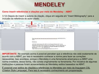 Como inserir referências e citações por meio do Mendeley - ABNT
3.12) Depois de inserir a autoria da citação, clique em seguida em “Insert Bibliography” para a
inclusão da referência do autor citado.
IMPORTANTE: No exemplo acima é possível perceber que a referência não está exatamente de
acordo com a ABNT, por isso é necessário conhecer a norma para fazer as correções
necessárias. Isso acontece, porque o Mendeley é uma ferramenta americana e a ABNT uma
norma brasileira, dessa forma, não consta originalmente na ferramenta. Por iniciativa de algumas
instituições e pessoas foram acrescentados ao Mendeley estilos baseados na ABNT.
É possível criar estilos de citações e referências no Mendeley por meio da linguagem CSL
(Citation Style Language). Para isso é necessário conhecimento em programação.
 