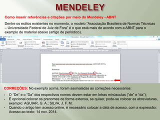 Como inserir referências e citações por meio do Mendeley - ABNT
Dentre os estilos existentes no momento, o modelo “Associação Brasileira de Normas Técnicas
– Universidade Federal de Juiz de Fora” é o que está mais de acordo com a ABNT para o
exemplo de material abaixo (artigo de periódico).
CORREÇÕES: No exemplo acima, foram assinaladas as correções necessárias:
- O “De” e o “Da” dos respectivos nomes devem estar em letras minúsculas (“de” e “da”);
- É opcional colocar os prenomes de forma extensa, se quiser, pode-se colocar as abreviaturas,
exemplo: AGUIAR, G. A.; SILVA, J. F. M.
- Quando o artigo tem acesso online, é necessário colocar a data de acesso, com a expressão:
Acesso ao texto: 14 nov. 2014.
 