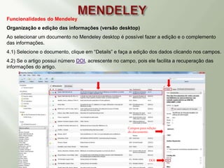 Funcionalidades do Mendeley
Organização e edição das informações (versão desktop)
Ao selecionar um documento no Mendeley desktop é possível fazer a edição e o complemento
das informações.
4.1) Selecione o documento, clique em “Details” e faça a edição dos dados clicando nos campos.
4.2) Se o artigo possui número DOI, acrescente no campo, pois ele facilita a recuperação das
informações do artigo.
Campos para edição
do documento
DOI
 