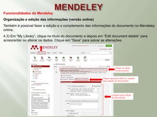 Funcionalidades do Mendeley
Organização e edição das informações (versão online)
Também é possível fazer a edição e o complemento das informações do documento no Mendeley
online.
4.3) Em “My Library”, clique no título do documento e depois em “Edit document details” para
acrescentar ou alterar os dados. Clique em “Save” para salvar as alterações.
Título do documento
Clique aqui para abrir os campos
para edição do documento
Clique no título
do documento
Campos para edição
do documento
 