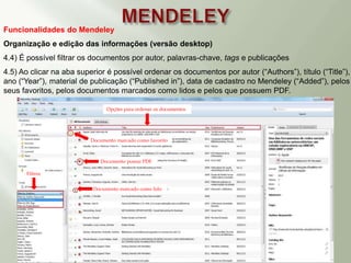Funcionalidades do Mendeley
Organização e edição das informações (versão desktop)
4.4) É possível filtrar os documentos por autor, palavras-chave, tags e publicações
4.5) Ao clicar na aba superior é possível ordenar os documentos por autor (“Authors”), título (“Title”),
ano (“Year”), material de publicação (“Published in”), data de cadastro no Mendeley (“Added”), pelos
seus favoritos, pelos documentos marcados como lidos e pelos que possuem PDF.
Filtros
Documento possui PDF
Documento marcado como favorito
Documento marcado como lido
Opções para ordenar os documentos
 
