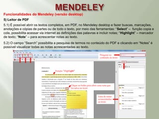Funcionalidades do Mendeley (versão desktop)
5) Leitor de PDF
5.1) É possível abrir os textos completos, em PDF, no Mendeley desktop e fazer buscas, marcações,
anotações e cópias de partes ou de todo o texto, por meio das ferramentas: “Select” – função copia e
cola, possibilita acessar via internet as definições das palavras e incluir notas; “Highlight” – marcador
de texto; “Note” – para acrescentar notas ao texto.
5.2) O campo “Search” possibilita a pesquisa de termos no conteúdo do PDF e clicando em “Notes” é
possível visualizar todas as notas acrescentadas ao texto.
Lista de notas
acrescentadas
ao texto
Pesquise no
conteúdo do texto
Clique no balão para abrir uma nota que
foi salva no texto
Função “Highlight”
 