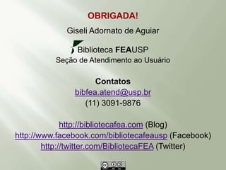 OBRIGADA!
Giseli Adornato de Aguiar
Biblioteca FEAUSP
Seção de Atendimento ao Usuário
Contatos
bibfea.atend@usp.br
(11) 3091-9876
http://bibliotecafea.com (Blog)
http://www.facebook.com/bibliotecafeausp (Facebook)
http://twitter.com/BibliotecaFEA (Twitter)
 