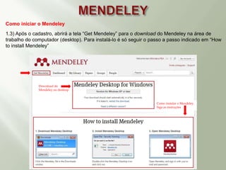 Como iniciar o Mendeley
1.3) Após o cadastro, abrirá a tela “Get Mendeley” para o download do Mendeley na área de
trabalho do computador (desktop). Para instalá-lo é só seguir o passo a passo indicado em “How
to install Mendeley”
Download do
Mendeley no desktop
Como instalar o Mendeley.
Siga as instruções
 