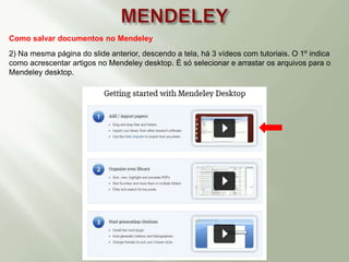 Como salvar documentos no Mendeley
2) Na mesma página do slide anterior, descendo a tela, há 3 vídeos com tutoriais. O 1º indica
como acrescentar artigos no Mendeley desktop. É só selecionar e arrastar os arquivos para o
Mendeley desktop.
 